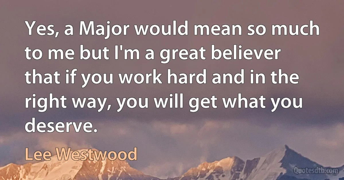 Yes, a Major would mean so much to me but I'm a great believer that if you work hard and in the right way, you will get what you deserve. (Lee Westwood)