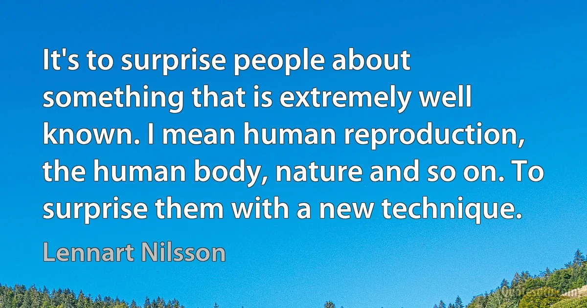 It's to surprise people about something that is extremely well known. I mean human reproduction, the human body, nature and so on. To surprise them with a new technique. (Lennart Nilsson)