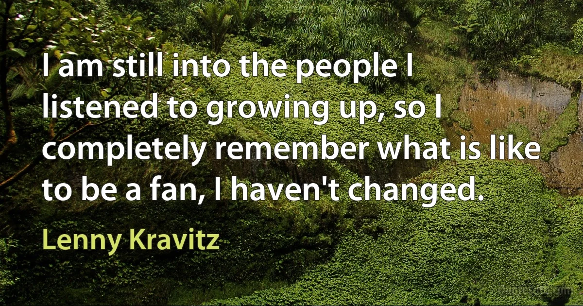 I am still into the people I listened to growing up, so I completely remember what is like to be a fan, I haven't changed. (Lenny Kravitz)