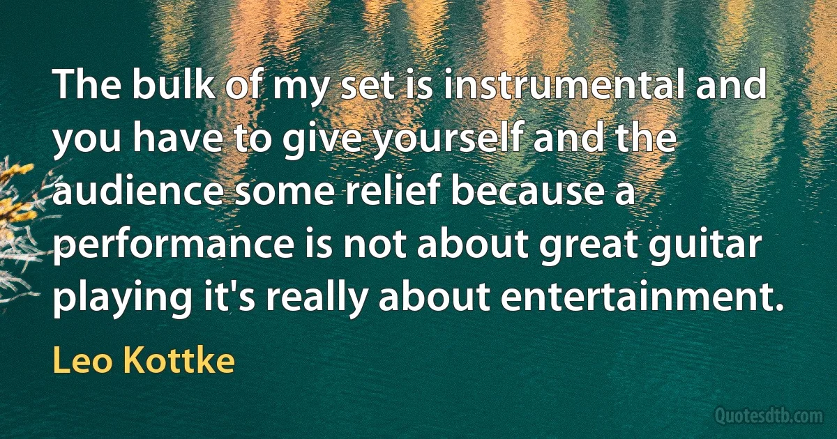 The bulk of my set is instrumental and you have to give yourself and the audience some relief because a performance is not about great guitar playing it's really about entertainment. (Leo Kottke)