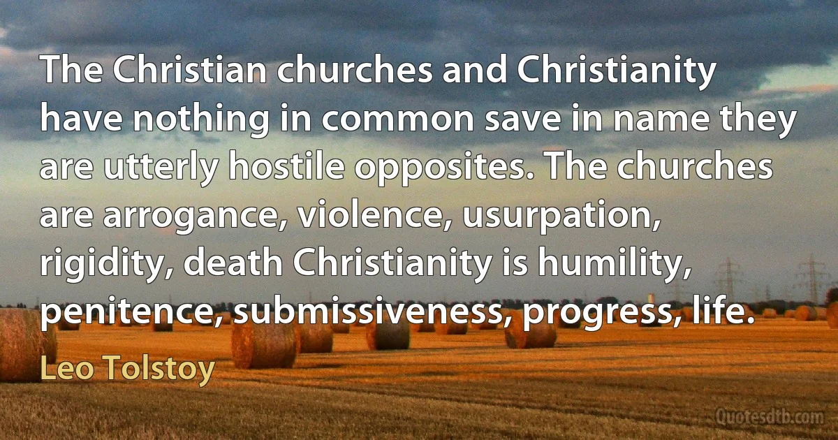 The Christian churches and Christianity have nothing in common save in name they are utterly hostile opposites. The churches are arrogance, violence, usurpation, rigidity, death Christianity is humility, penitence, submissiveness, progress, life. (Leo Tolstoy)