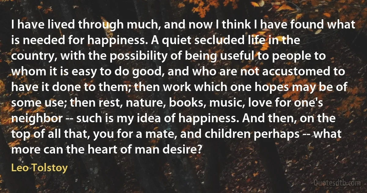 I have lived through much, and now I think I have found what is needed for happiness. A quiet secluded life in the country, with the possibility of being useful to people to whom it is easy to do good, and who are not accustomed to have it done to them; then work which one hopes may be of some use; then rest, nature, books, music, love for one's neighbor -- such is my idea of happiness. And then, on the top of all that, you for a mate, and children perhaps -- what more can the heart of man desire? (Leo Tolstoy)