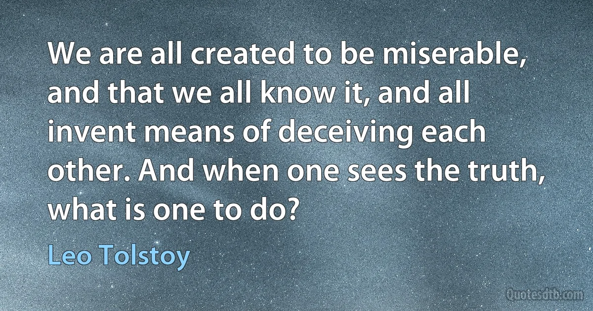 We are all created to be miserable, and that we all know it, and all invent means of deceiving each other. And when one sees the truth, what is one to do? (Leo Tolstoy)