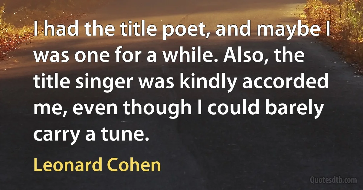 I had the title poet, and maybe I was one for a while. Also, the title singer was kindly accorded me, even though I could barely carry a tune. (Leonard Cohen)