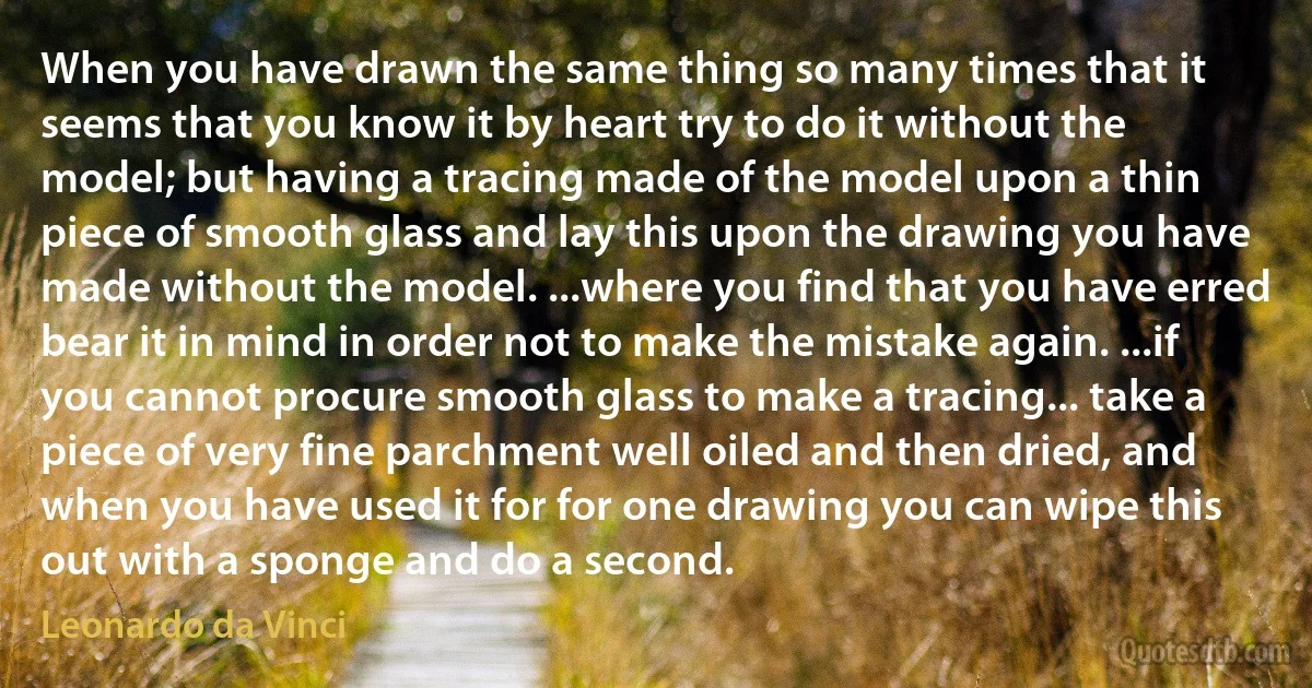 When you have drawn the same thing so many times that it seems that you know it by heart try to do it without the model; but having a tracing made of the model upon a thin piece of smooth glass and lay this upon the drawing you have made without the model. ...where you find that you have erred bear it in mind in order not to make the mistake again. ...if you cannot procure smooth glass to make a tracing... take a piece of very fine parchment well oiled and then dried, and when you have used it for for one drawing you can wipe this out with a sponge and do a second. (Leonardo da Vinci)