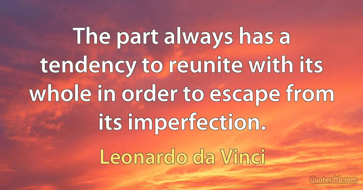 The part always has a tendency to reunite with its whole in order to escape from its imperfection. (Leonardo da Vinci)