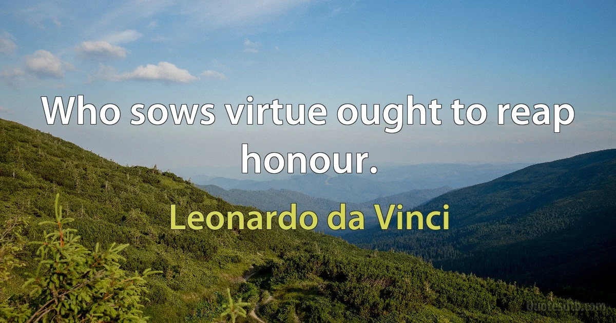 Who sows virtue ought to reap honour. (Leonardo da Vinci)