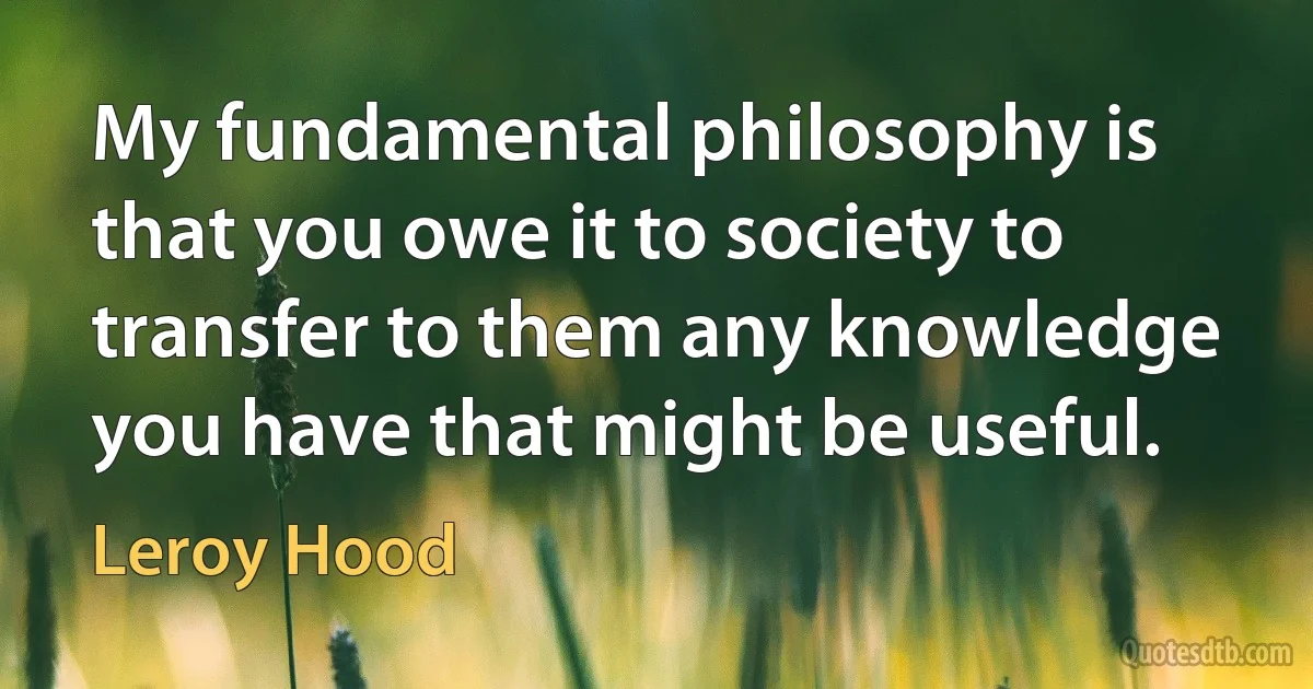 My fundamental philosophy is that you owe it to society to transfer to them any knowledge you have that might be useful. (Leroy Hood)