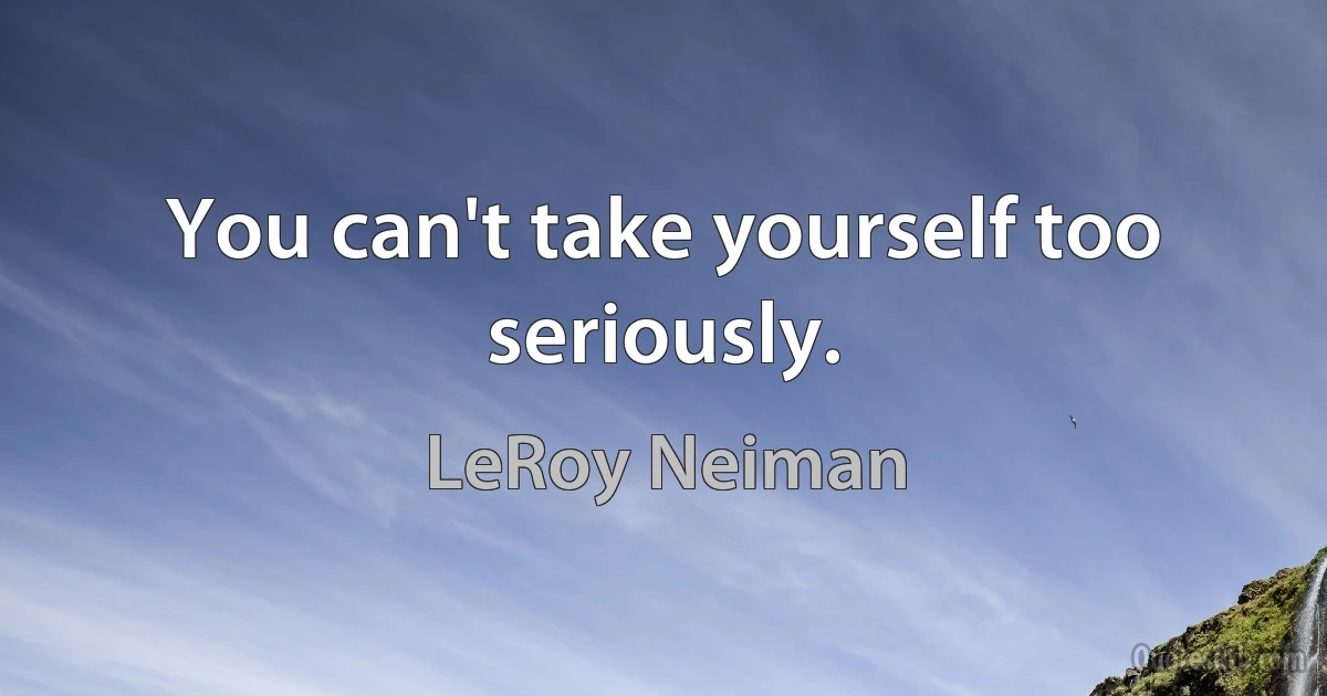 You can't take yourself too seriously. (LeRoy Neiman)