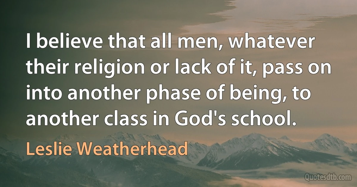 I believe that all men, whatever their religion or lack of it, pass on into another phase of being, to another class in God's school. (Leslie Weatherhead)