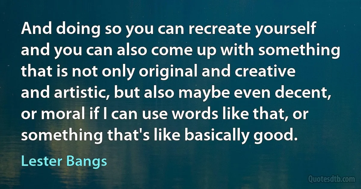 And doing so you can recreate yourself and you can also come up with something that is not only original and creative and artistic, but also maybe even decent, or moral if I can use words like that, or something that's like basically good. (Lester Bangs)