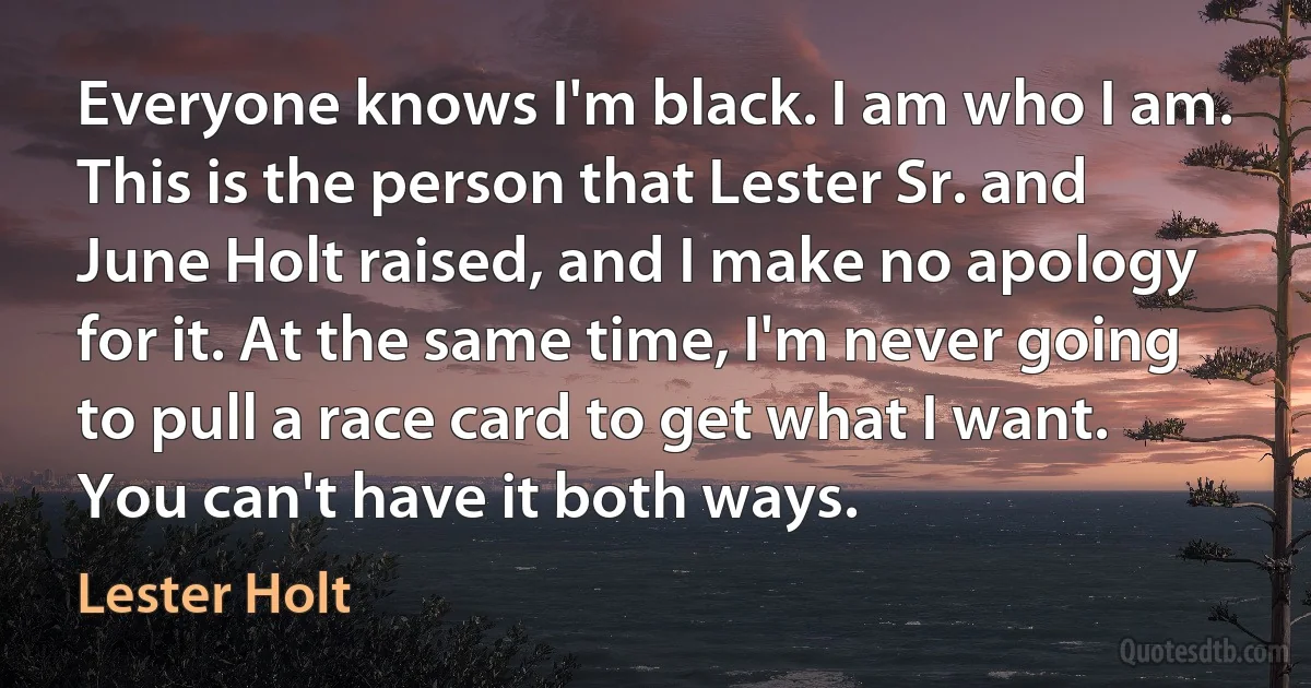 Everyone knows I'm black. I am who I am. This is the person that Lester Sr. and June Holt raised, and I make no apology for it. At the same time, I'm never going to pull a race card to get what I want. You can't have it both ways. (Lester Holt)