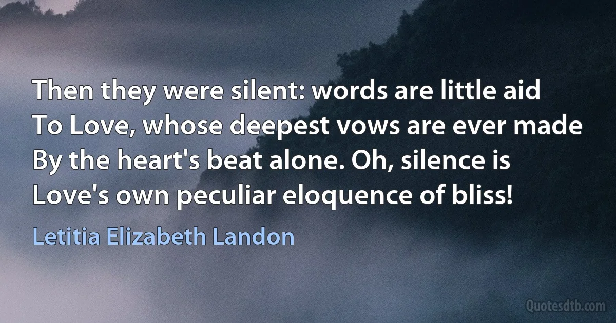 Then they were silent: words are little aid
To Love, whose deepest vows are ever made
By the heart's beat alone. Oh, silence is
Love's own peculiar eloquence of bliss! (Letitia Elizabeth Landon)