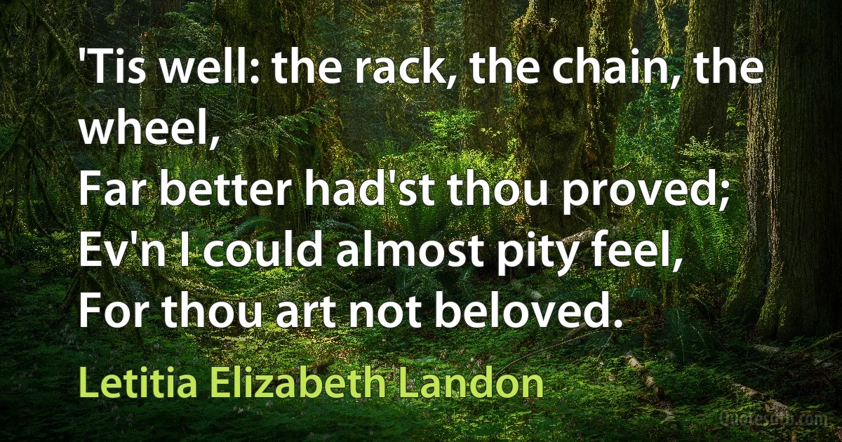 'Tis well: the rack, the chain, the wheel,
Far better had'st thou proved;
Ev'n I could almost pity feel,
For thou art not beloved. (Letitia Elizabeth Landon)