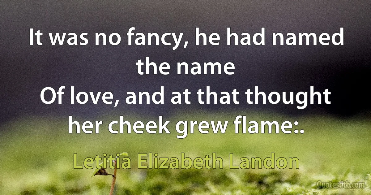 It was no fancy, he had named the name
Of love, and at that thought her cheek grew flame:. (Letitia Elizabeth Landon)