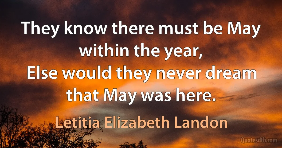 They know there must be May within the year,
Else would they never dream that May was here. (Letitia Elizabeth Landon)