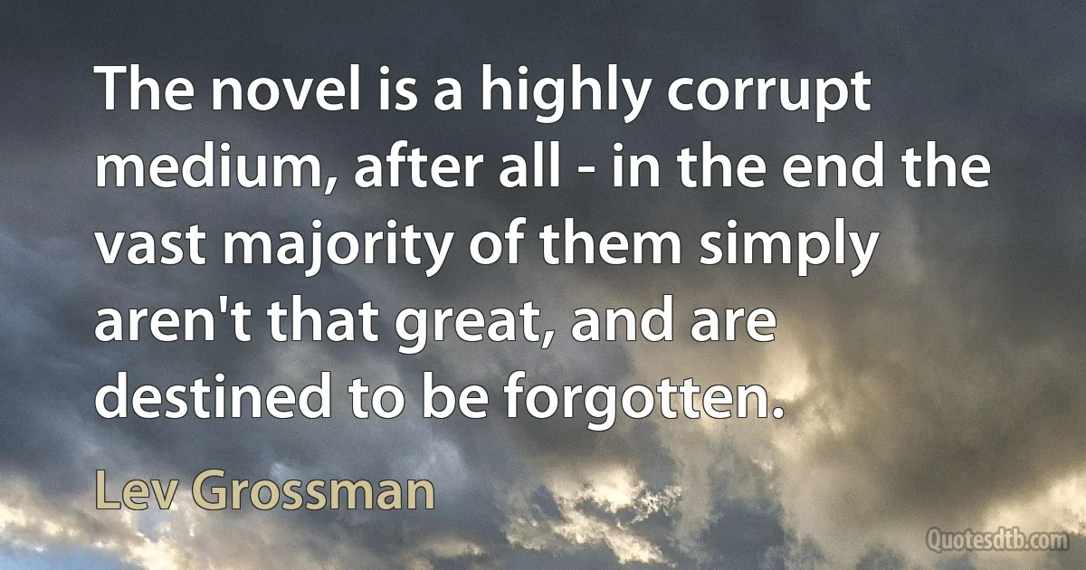 The novel is a highly corrupt medium, after all - in the end the vast majority of them simply aren't that great, and are destined to be forgotten. (Lev Grossman)