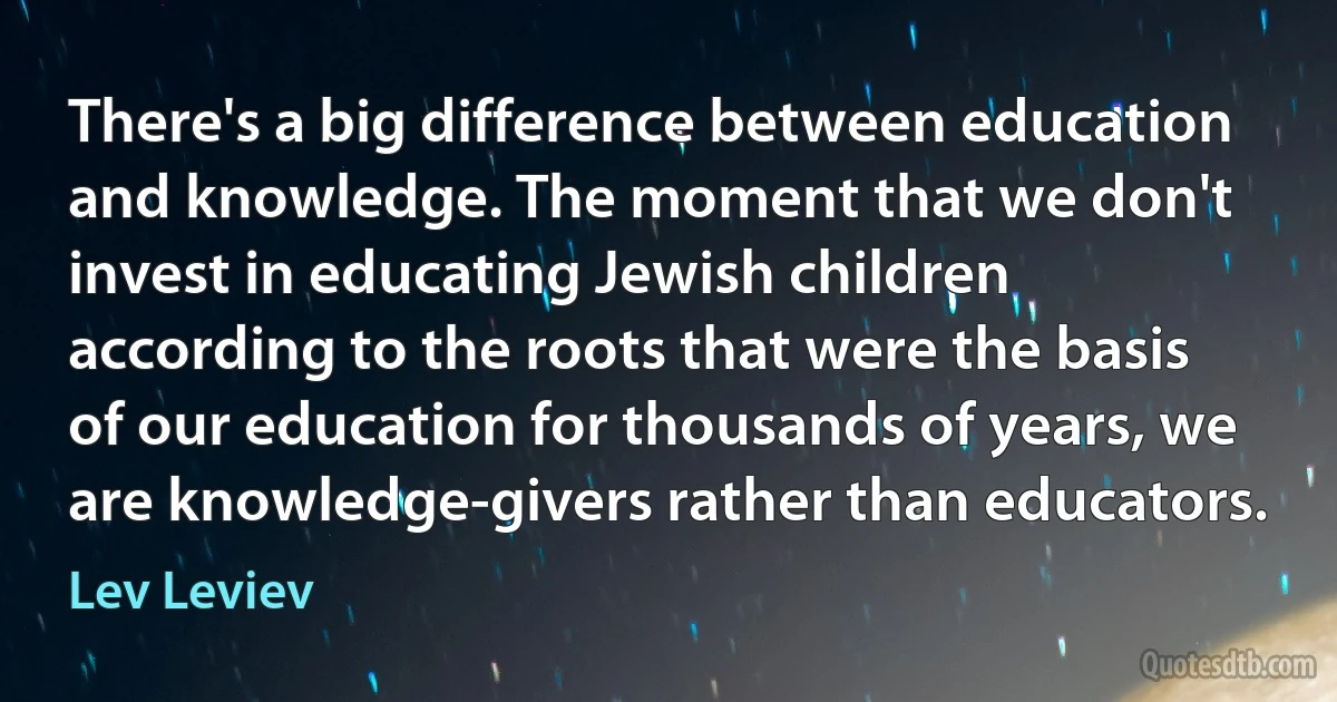 There's a big difference between education and knowledge. The moment that we don't invest in educating Jewish children according to the roots that were the basis of our education for thousands of years, we are knowledge-givers rather than educators. (Lev Leviev)