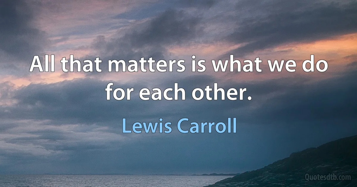 All that matters is what we do for each other. (Lewis Carroll)