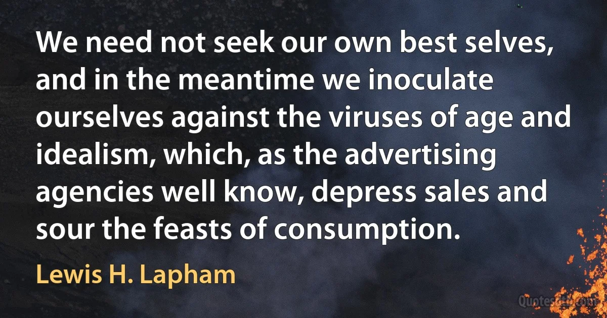 We need not seek our own best selves, and in the meantime we inoculate ourselves against the viruses of age and idealism, which, as the advertising agencies well know, depress sales and sour the feasts of consumption. (Lewis H. Lapham)