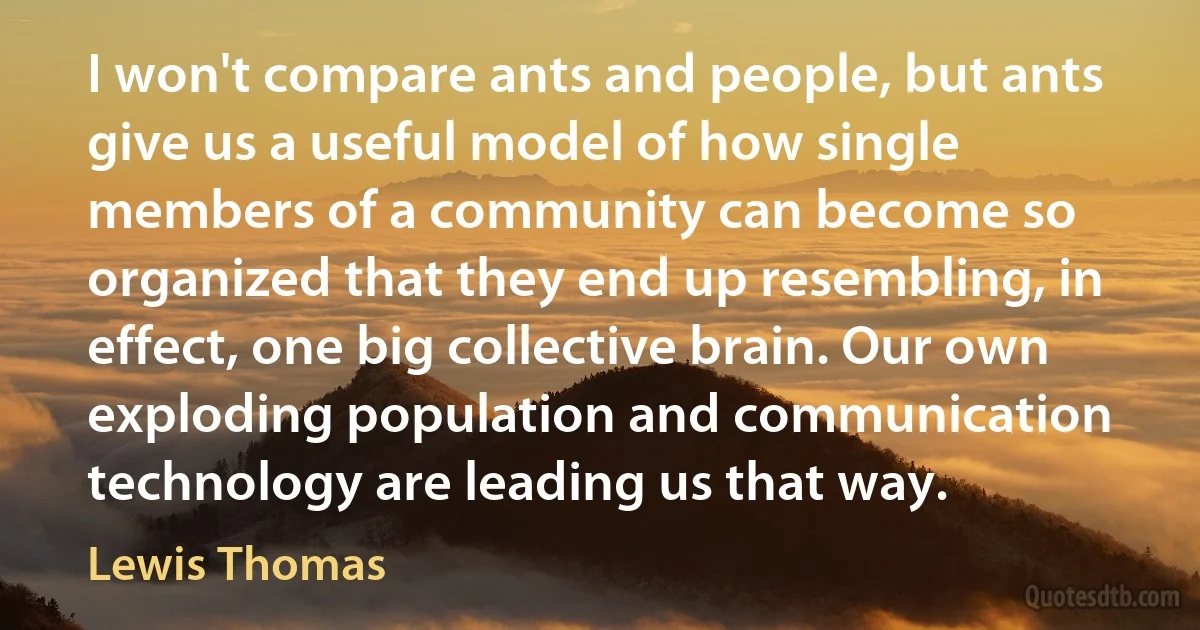 I won't compare ants and people, but ants give us a useful model of how single members of a community can become so organized that they end up resembling, in effect, one big collective brain. Our own exploding population and communication technology are leading us that way. (Lewis Thomas)