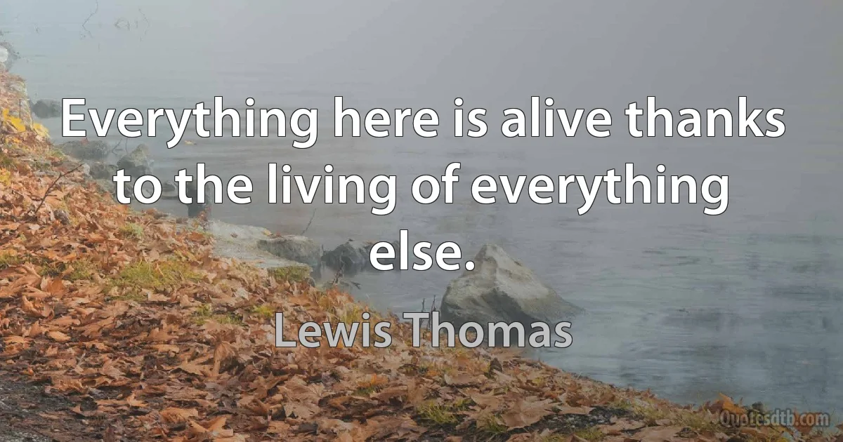 Everything here is alive thanks to the living of everything else. (Lewis Thomas)