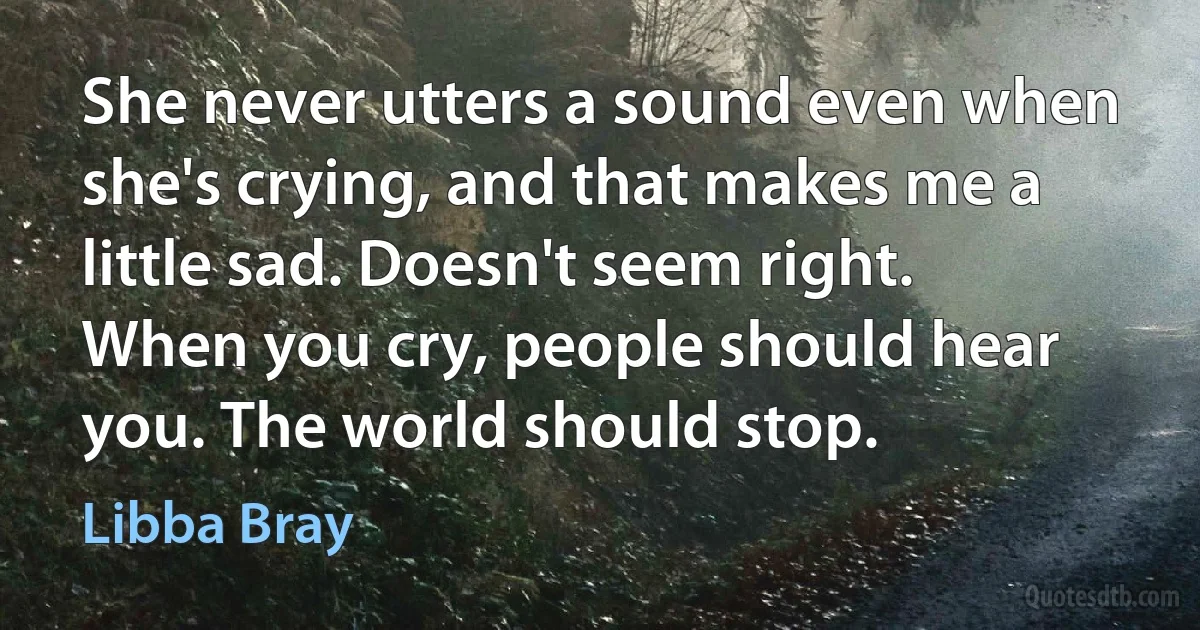 She never utters a sound even when she's crying, and that makes me a little sad. Doesn't seem right. When you cry, people should hear you. The world should stop. (Libba Bray)