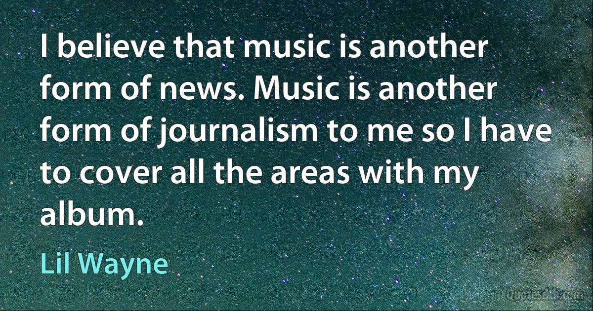 I believe that music is another form of news. Music is another form of journalism to me so I have to cover all the areas with my album. (Lil Wayne)