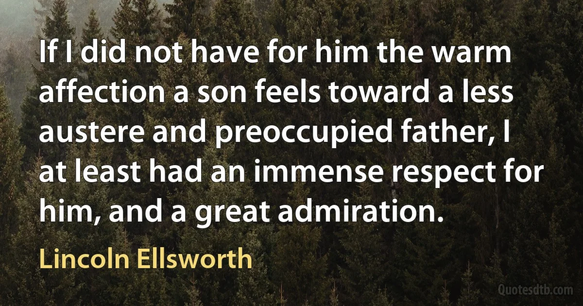 If I did not have for him the warm affection a son feels toward a less austere and preoccupied father, I at least had an immense respect for him, and a great admiration. (Lincoln Ellsworth)