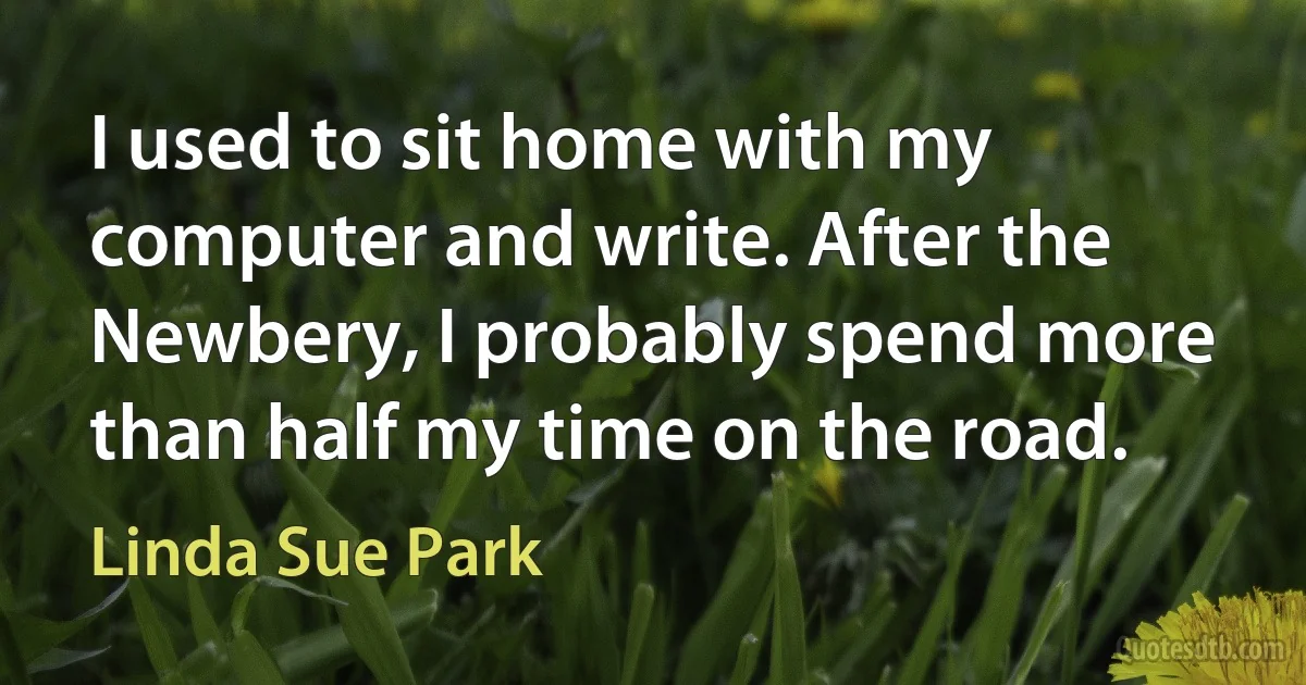 I used to sit home with my computer and write. After the Newbery, I probably spend more than half my time on the road. (Linda Sue Park)