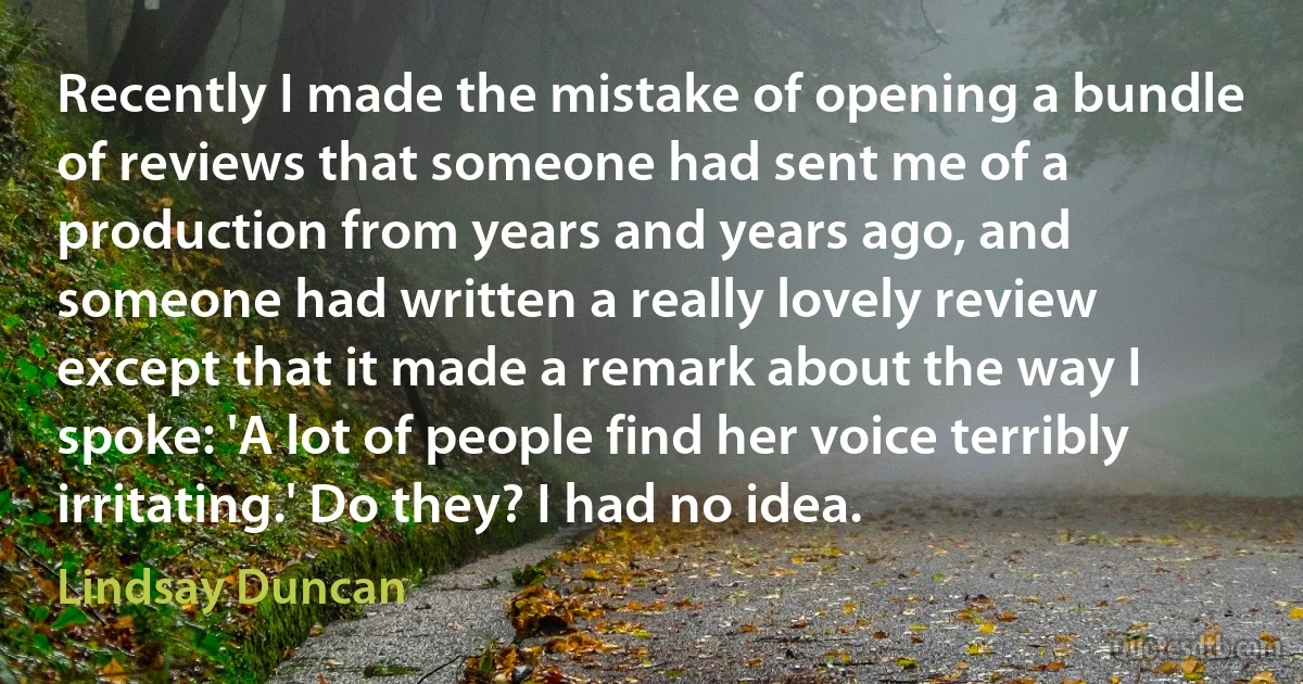 Recently I made the mistake of opening a bundle of reviews that someone had sent me of a production from years and years ago, and someone had written a really lovely review except that it made a remark about the way I spoke: 'A lot of people find her voice terribly irritating.' Do they? I had no idea. (Lindsay Duncan)