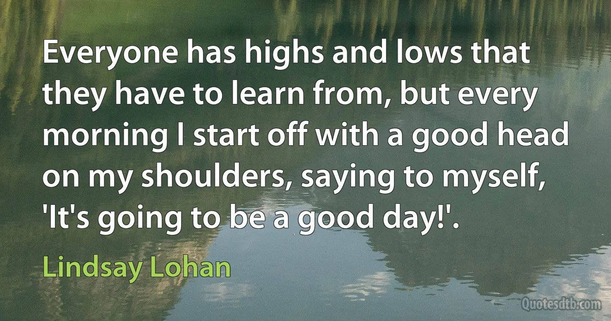 Everyone has highs and lows that they have to learn from, but every morning I start off with a good head on my shoulders, saying to myself, 'It's going to be a good day!'. (Lindsay Lohan)