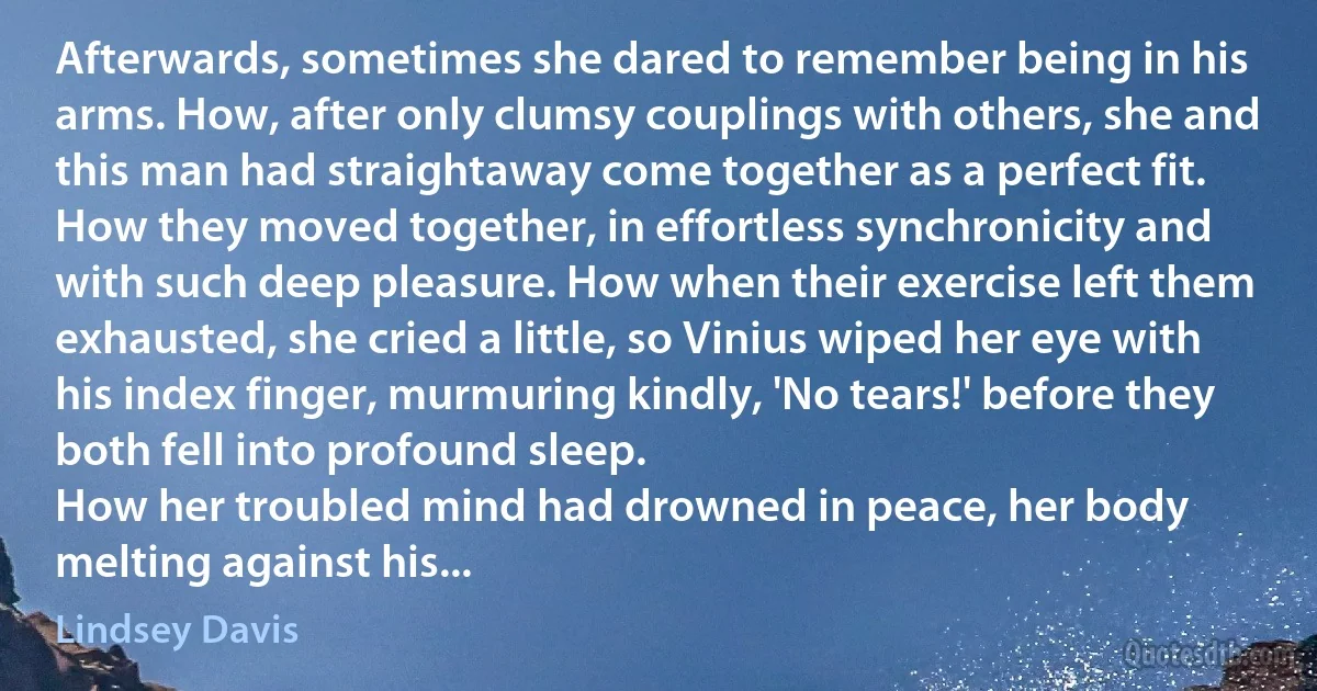 Afterwards, sometimes she dared to remember being in his arms. How, after only clumsy couplings with others, she and this man had straightaway come together as a perfect fit. How they moved together, in effortless synchronicity and with such deep pleasure. How when their exercise left them exhausted, she cried a little, so Vinius wiped her eye with his index finger, murmuring kindly, 'No tears!' before they both fell into profound sleep.
How her troubled mind had drowned in peace, her body melting against his... (Lindsey Davis)