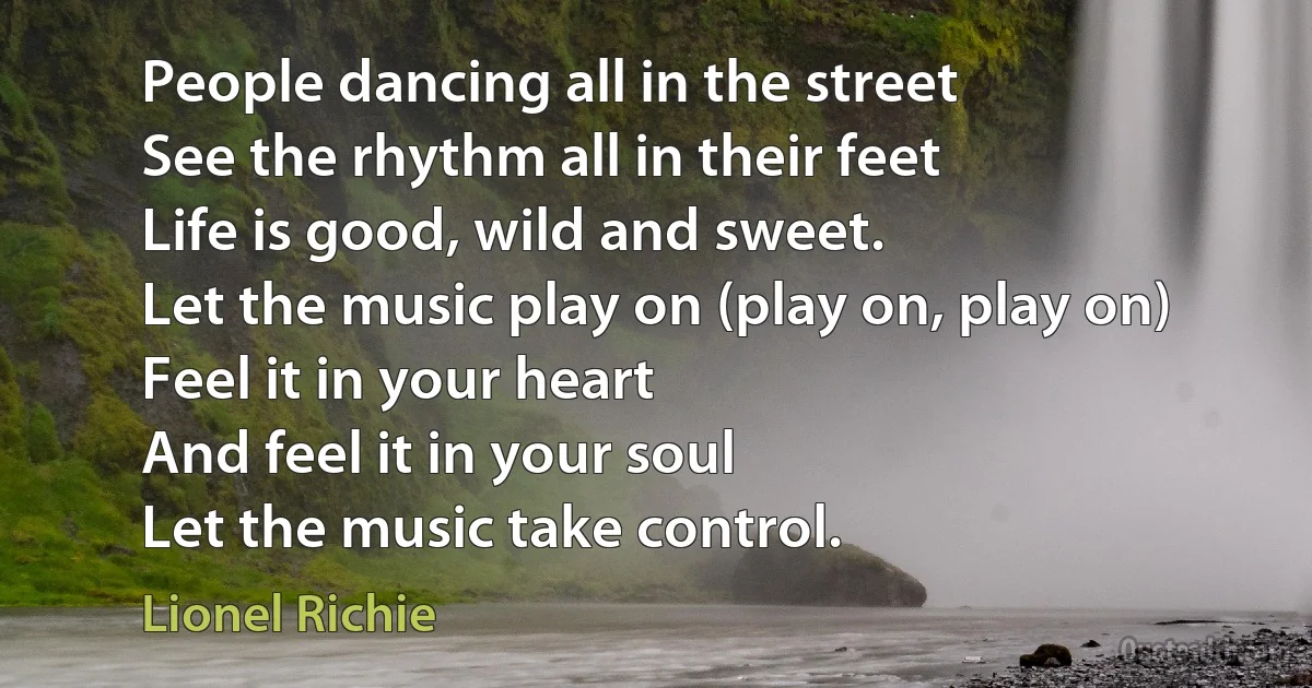 People dancing all in the street
See the rhythm all in their feet
Life is good, wild and sweet.
Let the music play on (play on, play on)
Feel it in your heart
And feel it in your soul
Let the music take control. (Lionel Richie)