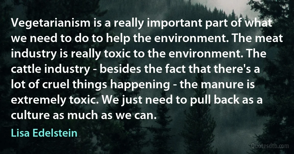 Vegetarianism is a really important part of what we need to do to help the environment. The meat industry is really toxic to the environment. The cattle industry - besides the fact that there's a lot of cruel things happening - the manure is extremely toxic. We just need to pull back as a culture as much as we can. (Lisa Edelstein)