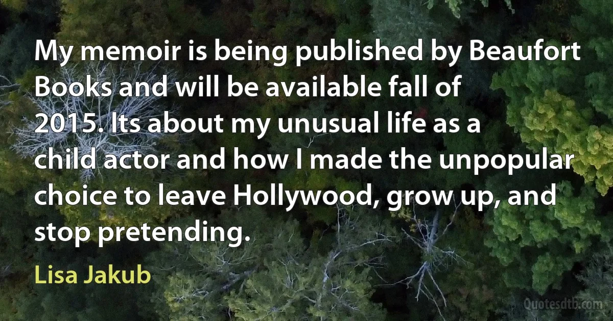 My memoir is being published by Beaufort Books and will be available fall of 2015. Its about my unusual life as a child actor and how I made the unpopular choice to leave Hollywood, grow up, and stop pretending. (Lisa Jakub)