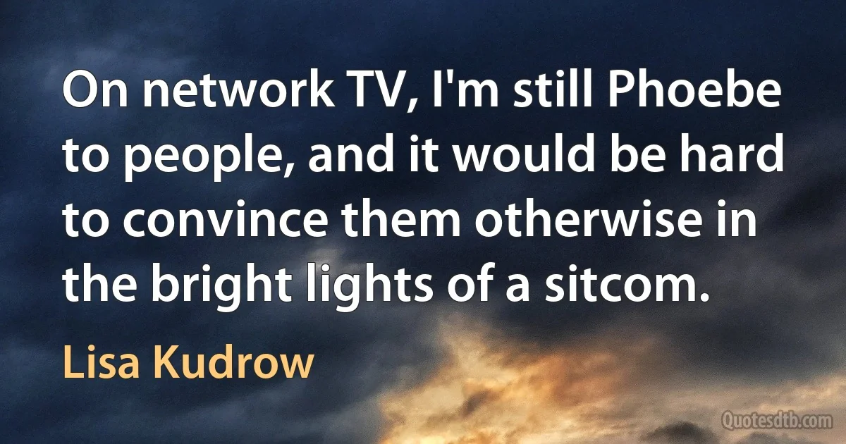 On network TV, I'm still Phoebe to people, and it would be hard to convince them otherwise in the bright lights of a sitcom. (Lisa Kudrow)