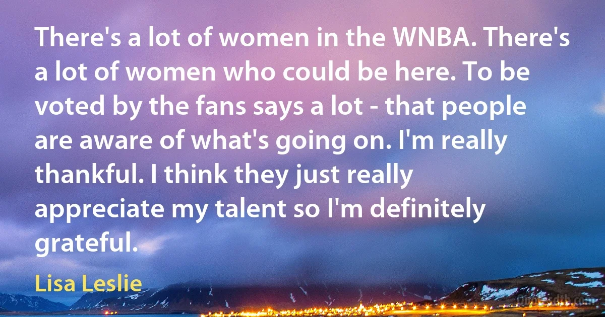 There's a lot of women in the WNBA. There's a lot of women who could be here. To be voted by the fans says a lot - that people are aware of what's going on. I'm really thankful. I think they just really appreciate my talent so I'm definitely grateful. (Lisa Leslie)