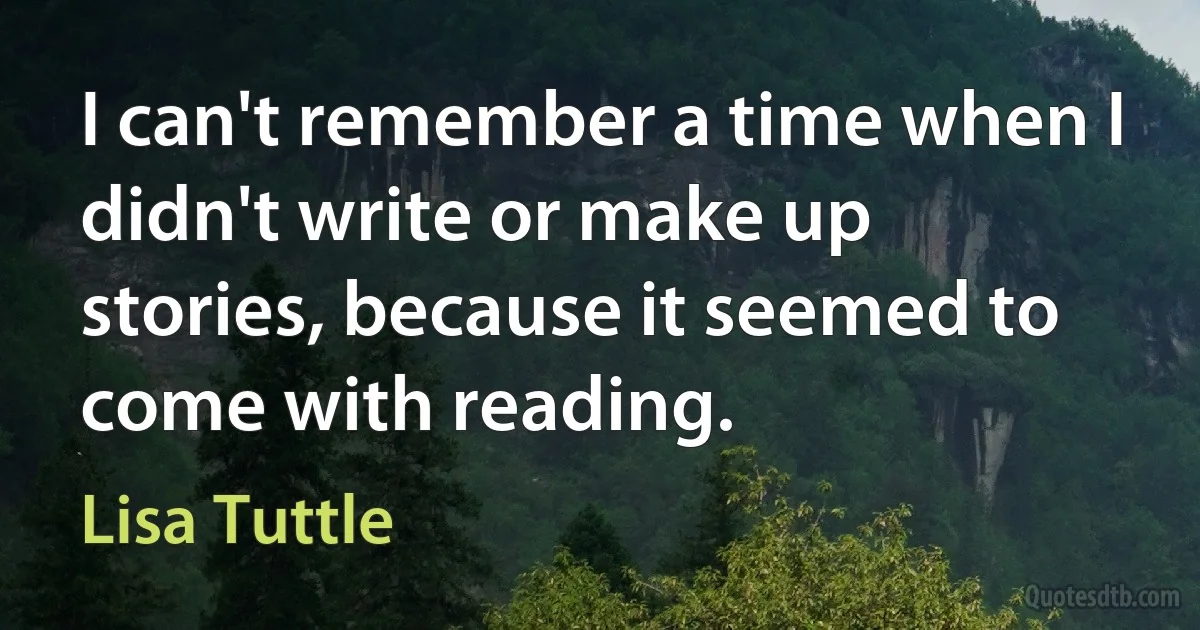 I can't remember a time when I didn't write or make up stories, because it seemed to come with reading. (Lisa Tuttle)