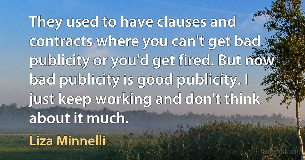 They used to have clauses and contracts where you can't get bad publicity or you'd get fired. But now bad publicity is good publicity. I just keep working and don't think about it much. (Liza Minnelli)