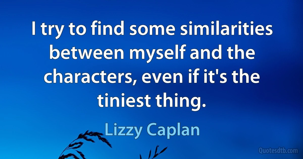 I try to find some similarities between myself and the characters, even if it's the tiniest thing. (Lizzy Caplan)