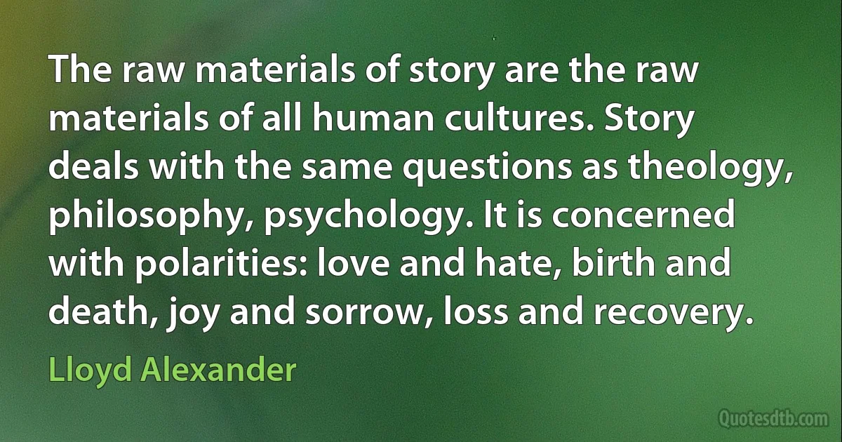 The raw materials of story are the raw materials of all human cultures. Story deals with the same questions as theology, philosophy, psychology. It is concerned with polarities: love and hate, birth and death, joy and sorrow, loss and recovery. (Lloyd Alexander)