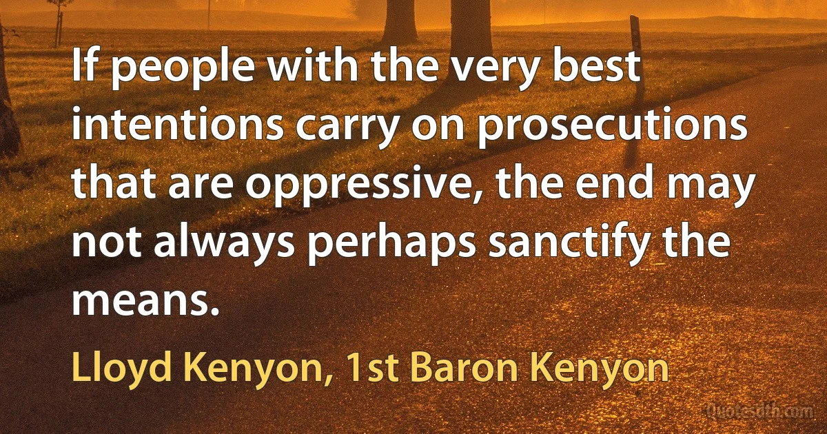 If people with the very best intentions carry on prosecutions that are oppressive, the end may not always perhaps sanctify the means. (Lloyd Kenyon, 1st Baron Kenyon)