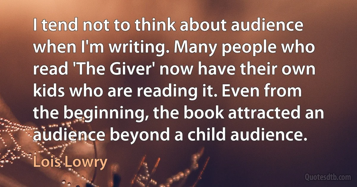 I tend not to think about audience when I'm writing. Many people who read 'The Giver' now have their own kids who are reading it. Even from the beginning, the book attracted an audience beyond a child audience. (Lois Lowry)