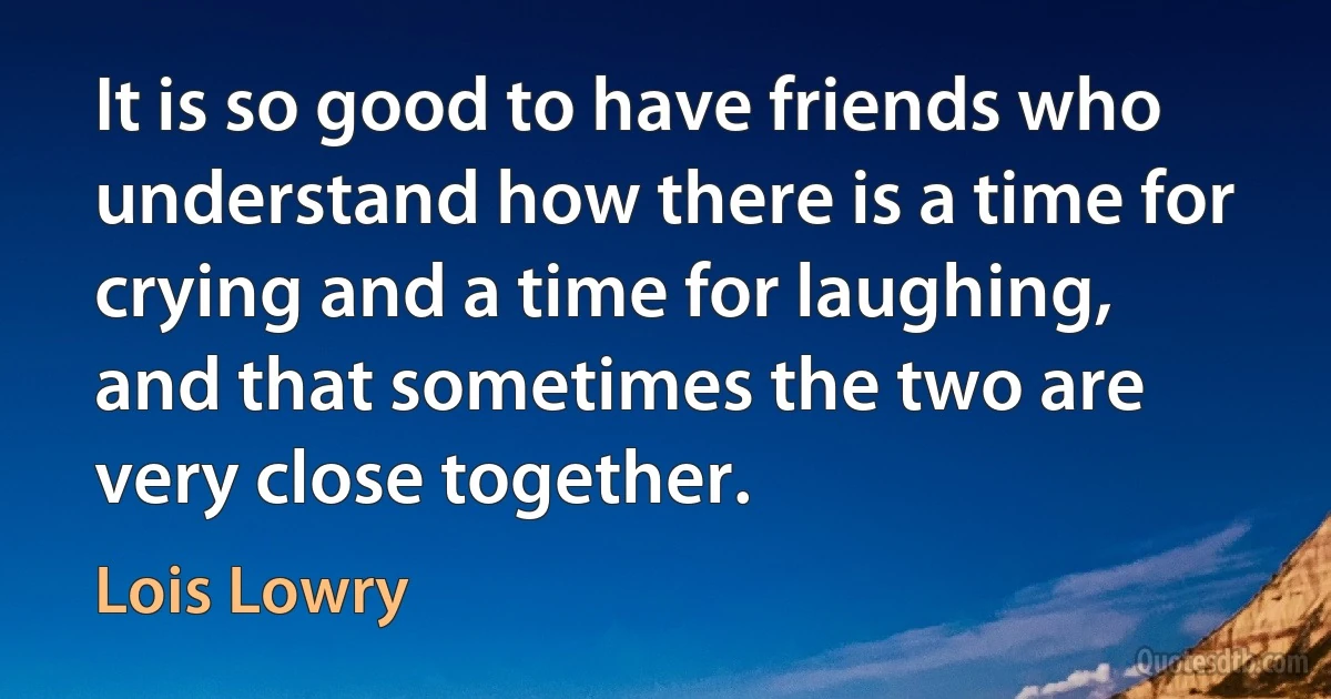 It is so good to have friends who understand how there is a time for crying and a time for laughing, and that sometimes the two are very close together. (Lois Lowry)