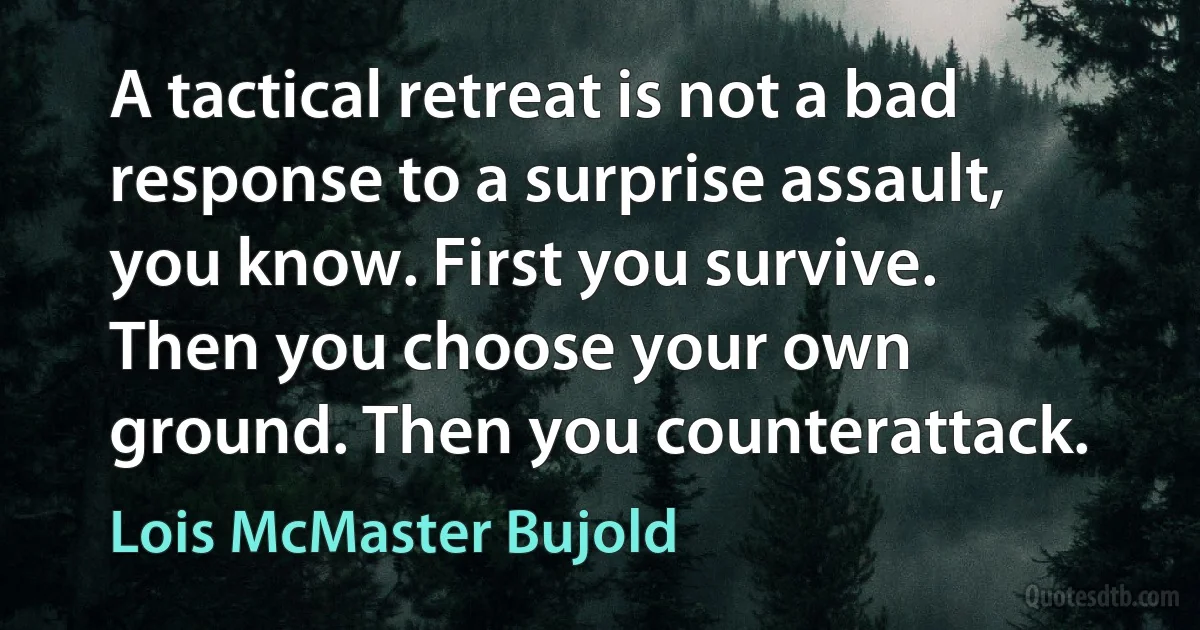 A tactical retreat is not a bad response to a surprise assault, you know. First you survive. Then you choose your own ground. Then you counterattack. (Lois McMaster Bujold)