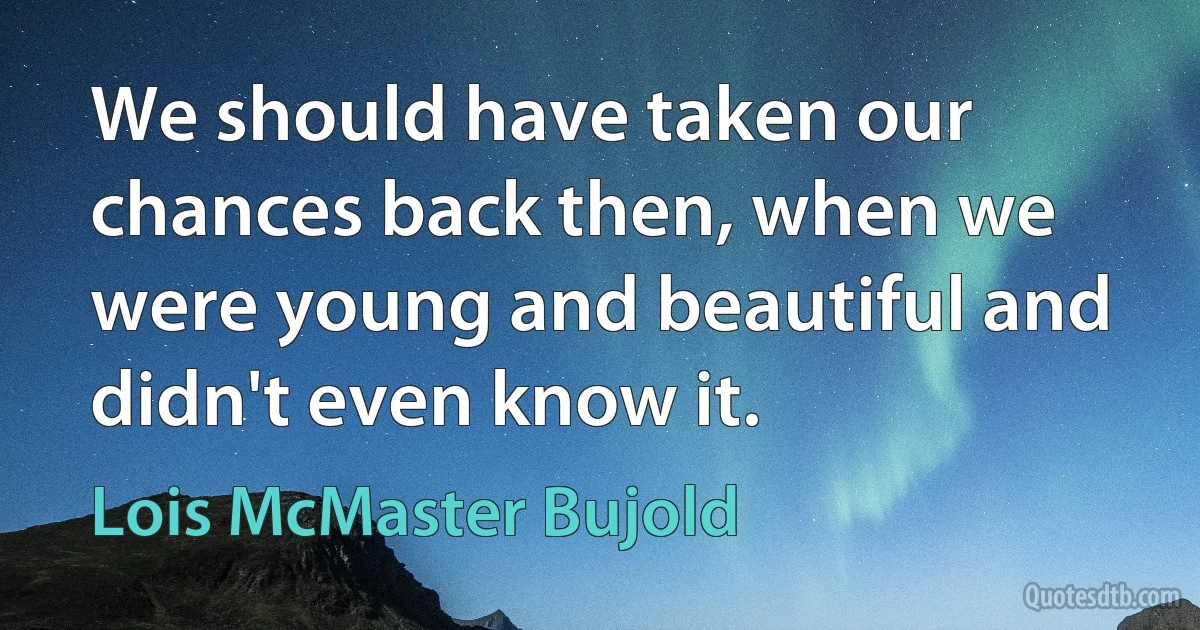 We should have taken our chances back then, when we were young and beautiful and didn't even know it. (Lois McMaster Bujold)