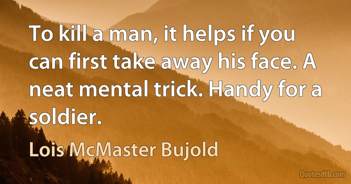 To kill a man, it helps if you can first take away his face. A neat mental trick. Handy for a soldier. (Lois McMaster Bujold)