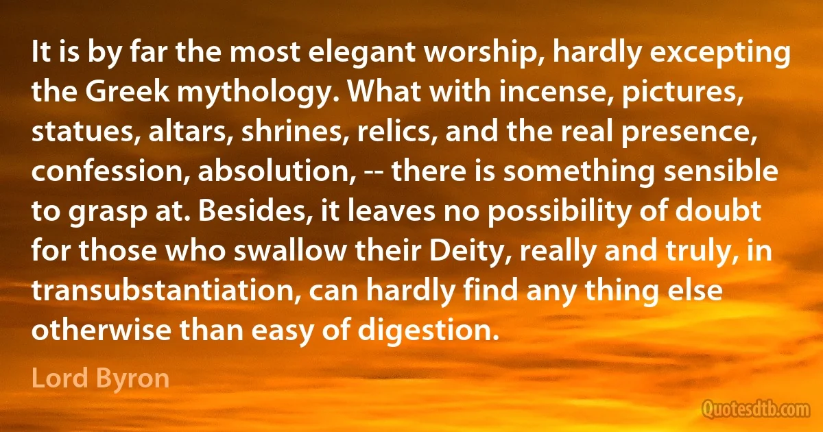 It is by far the most elegant worship, hardly excepting the Greek mythology. What with incense, pictures, statues, altars, shrines, relics, and the real presence, confession, absolution, -- there is something sensible to grasp at. Besides, it leaves no possibility of doubt for those who swallow their Deity, really and truly, in transubstantiation, can hardly find any thing else otherwise than easy of digestion. (Lord Byron)