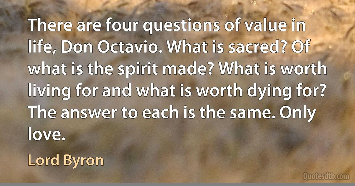 There are four questions of value in life, Don Octavio. What is sacred? Of what is the spirit made? What is worth living for and what is worth dying for? The answer to each is the same. Only love. (Lord Byron)